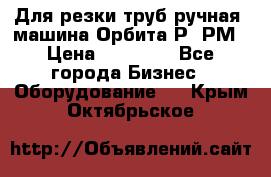 Для резки труб(ручная) машина Орбита-Р, РМ › Цена ­ 80 000 - Все города Бизнес » Оборудование   . Крым,Октябрьское